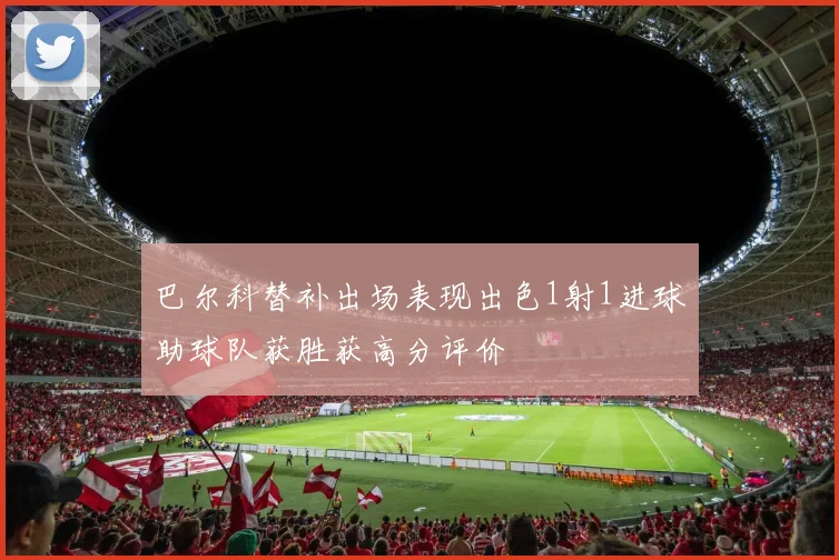 巴尔科替补出场表现出色1射1进球助球队获胜获高分评价