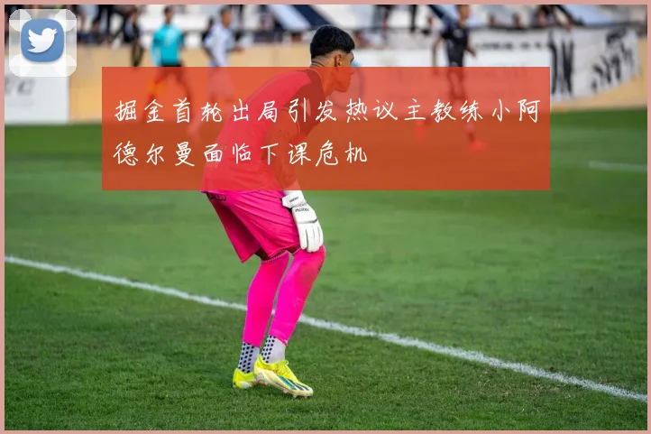 掘金首轮出局引发热议主教练小阿德尔曼面临下课危机
