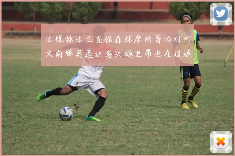 法媒称法兰克福森林摩纳哥均对尤文前锋奥蓬达感兴趣里昂也在追逐他