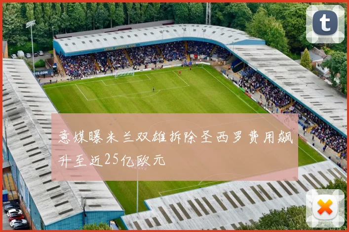 意媒曝米兰双雄拆除圣西罗费用飙升至近25亿欧元