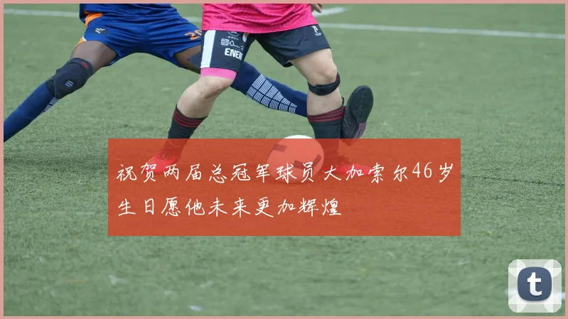 祝贺两届总冠军球员大加索尔46岁生日愿他未来更加辉煌
