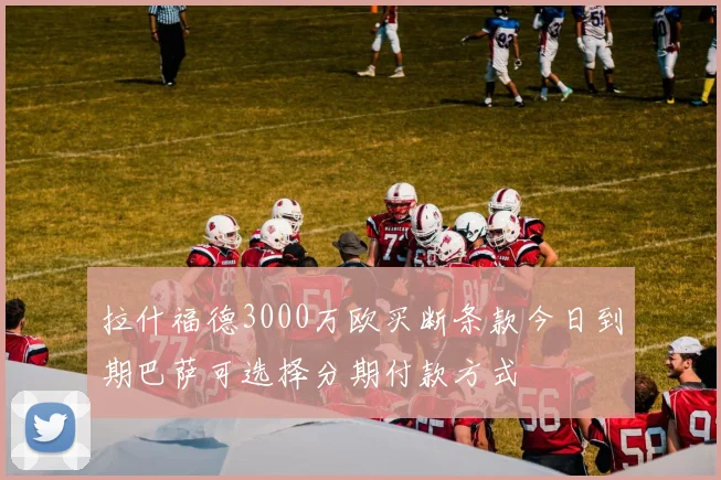 拉什福德3000万欧买断条款今日到期巴萨可选择分期付款方式