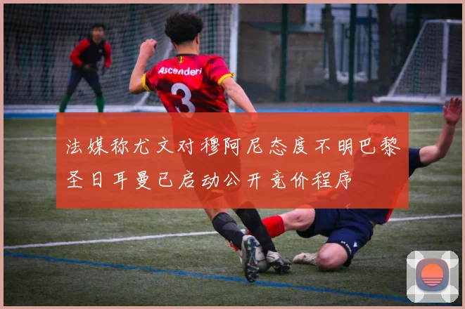 法媒称尤文对穆阿尼态度不明巴黎圣日耳曼已启动公开竞价程序