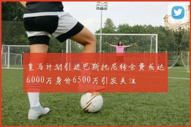 皇马计划引进巴斯托尼转会费或达6000万身价6500万引发关注