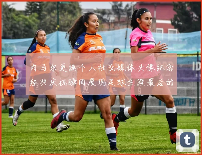 内马尔更换个人社交媒体头像纪念经典庆祝瞬间展现足球生涯最后的辉煌时刻