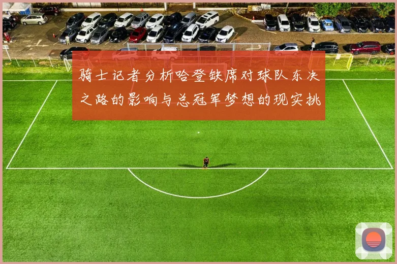 骑士记者分析哈登缺席对球队东决之路的影响与总冠军梦想的现实挑战