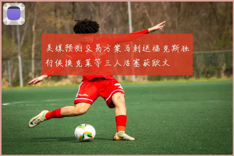 美媒预测交易方案马刺送福克斯独行侠换克莱等三人活塞获欧文