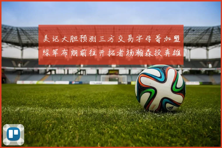 美记大胆预测三方交易字母哥加盟绿军布朗前往开拓者杨瀚森投奔雄鹿