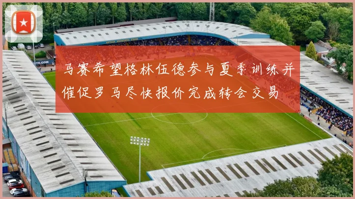 马赛希望格林伍德参与夏季训练并催促罗马尽快报价完成转会交易