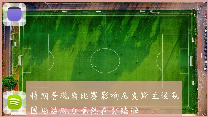 特朗普观看比赛影响尼克斯主场氛围场边观众竟然在打瞌睡