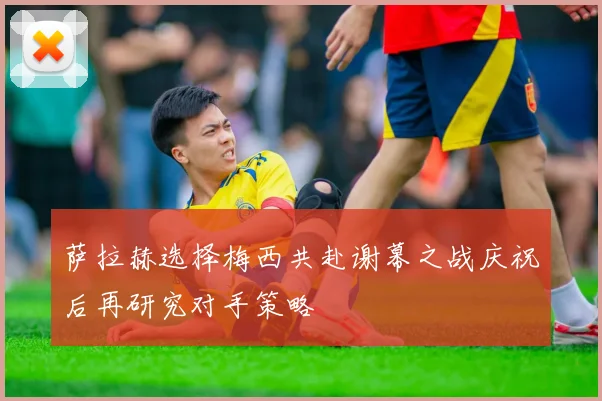 萨拉赫选择梅西共赴谢幕之战庆祝后再研究对手策略
