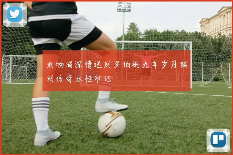 利物浦深情送别罗伯逊九年岁月铭刻传奇永恒印记