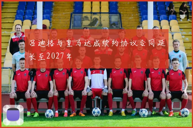 吕迪格与皇马达成续约协议合同延长至2027年