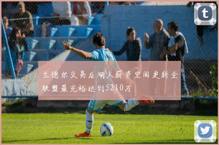 兰德尔交易后湖人薪资空间更新全联盟最充裕达到5210万