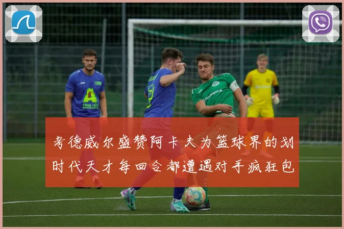 考德威尔盛赞阿卡夫为篮球界的划时代天才每回合都遭遇对手疯狂包夹挑战