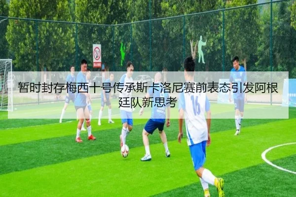 暂时封存梅西十号传承斯卡洛尼赛前表态引发阿根廷队新思考